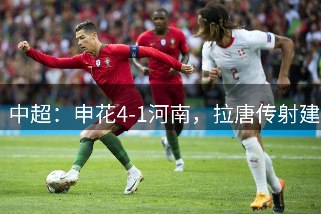 中超：申花4-1河南，拉唐传射建功，阿苏埃、高天意破门